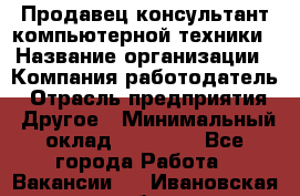 Продавец-консультант компьютерной техники › Название организации ­ Компания-работодатель › Отрасль предприятия ­ Другое › Минимальный оклад ­ 30 000 - Все города Работа » Вакансии   . Ивановская обл.